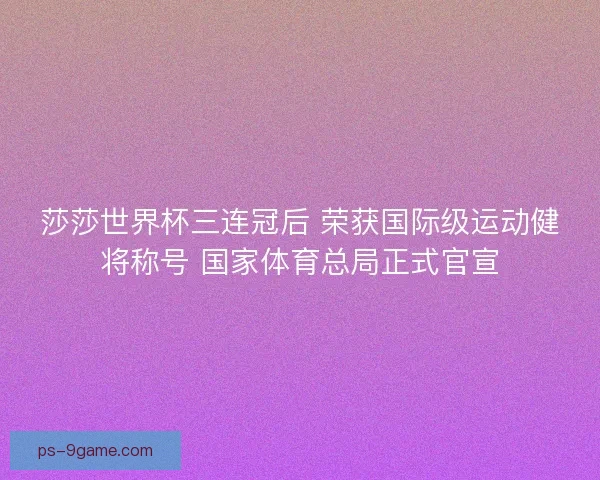 莎莎世界杯三连冠后 荣获国际级运动健将称号 国家体育总局正式官宣