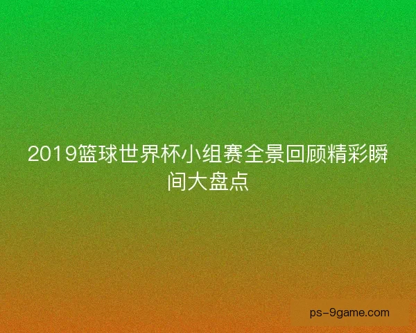 2019篮球世界杯小组赛全景回顾精彩瞬间大盘点 2019篮球世界杯小组赛全景回顾精彩瞬间大盘点