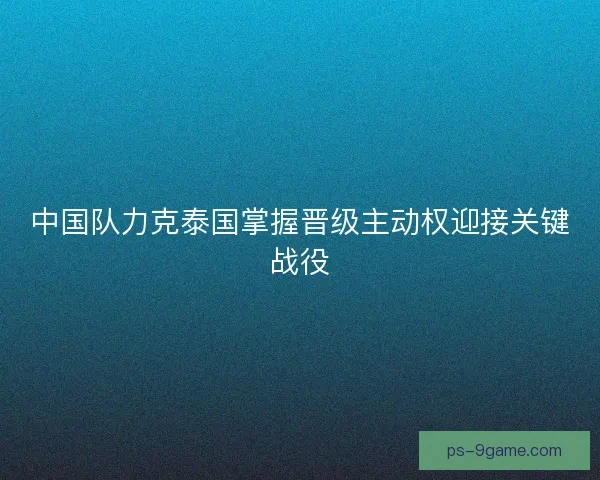 中国队力克泰国掌握晋级主动权迎接关键战役