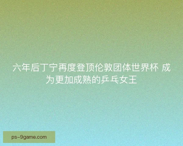 六年后丁宁再度登顶伦敦团体世界杯 成为更加成熟的乒乓女王