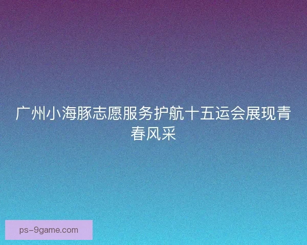 广州小海豚志愿服务护航十五运会展现青春风采