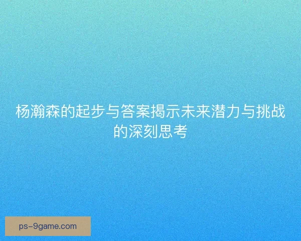 杨瀚森的起步与答案揭示未来潜力与挑战的深刻思考