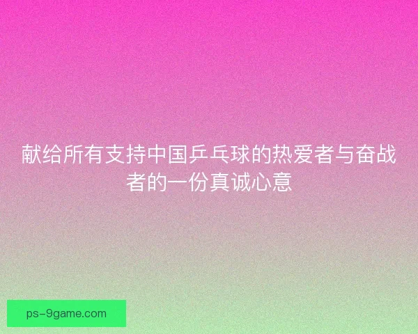 献给所有支持中国乒乓球的热爱者与奋战者的一份真诚心意 献给所有支持中国乒乓球的热爱者与奋战者的一份真诚心意