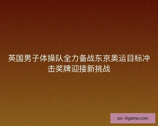 英国男子体操队全力备战东京奥运目标冲击奖牌迎接新挑战