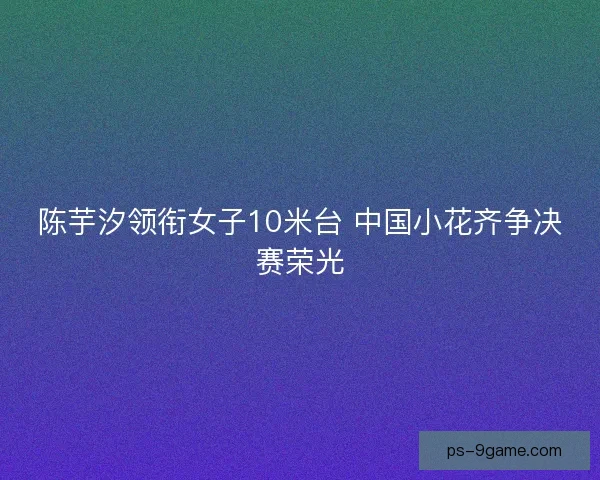 陈芋汐领衔女子10米台 中国小花齐争决赛荣光