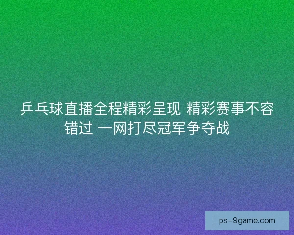 乒乓球直播全程精彩呈现 精彩赛事不容错过 一网打尽冠军争夺战