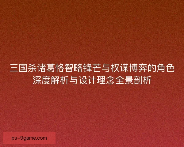 三国杀诸葛恪智略锋芒与权谋博弈的角色深度解析与设计理念全景剖析