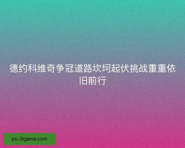 德约科维奇争冠道路坎坷起伏挑战重重依旧前行