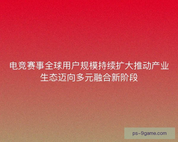 电竞赛事全球用户规模持续扩大推动产业生态迈向多元融合新阶段