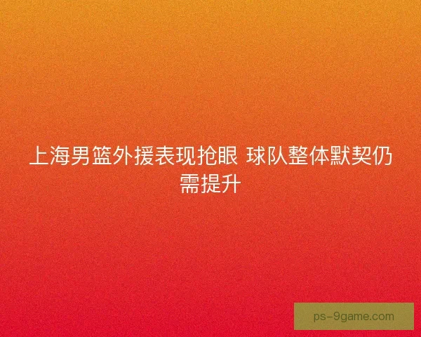 上海男篮外援表现抢眼 球队整体默契仍需提升