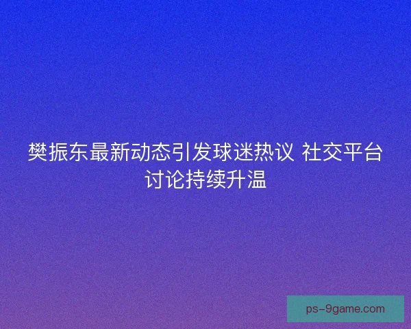 樊振东最新动态引发球迷热议 社交平台讨论持续升温 樊振东最新动态引发球迷热议 社交平台讨论持续升温