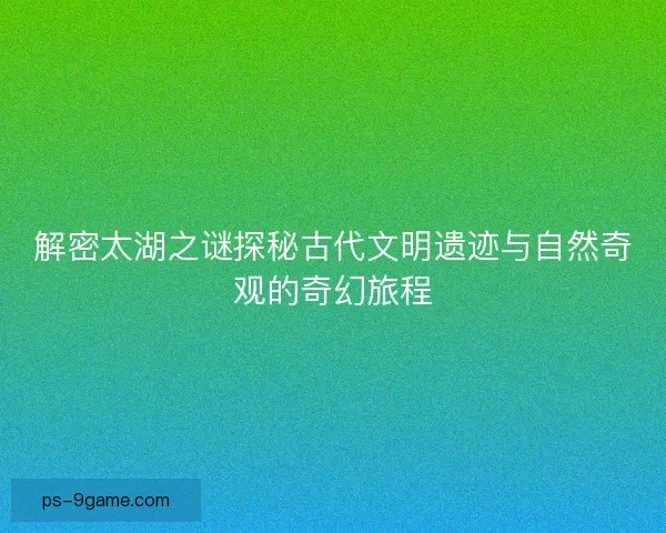 解密太湖之谜探秘古代文明遗迹与自然奇观的奇幻旅程