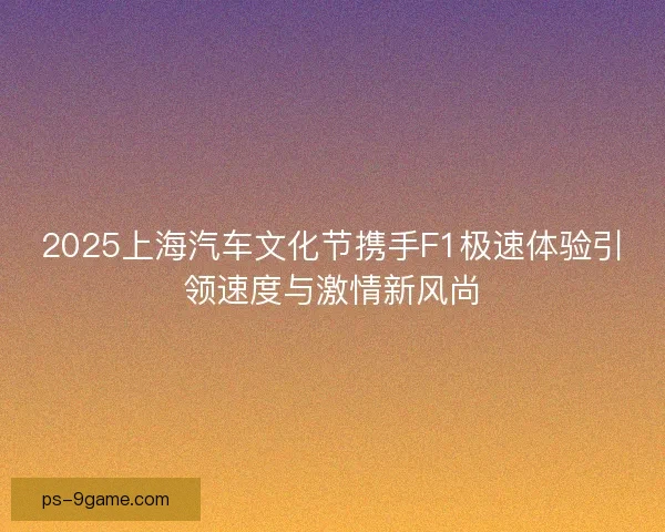 2025上海汽车文化节携手F1极速体验引领速度与激情新风尚 2025上海汽车文化节携手F1极速体验引领速度与激情新风尚