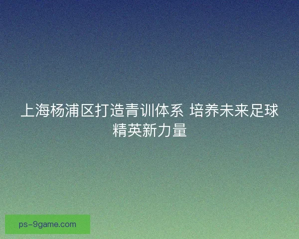 上海杨浦区打造青训体系 培养未来足球精英新力量 上海杨浦区打造青训体系 培养未来足球精英新力量