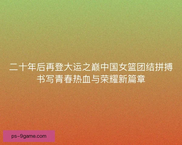 二十年后再登大运之巅中国女篮团结拼搏书写青春热血与荣耀新篇章 二十年后再登大运之巅中国女篮团结拼搏书写青春热血与荣耀新篇章