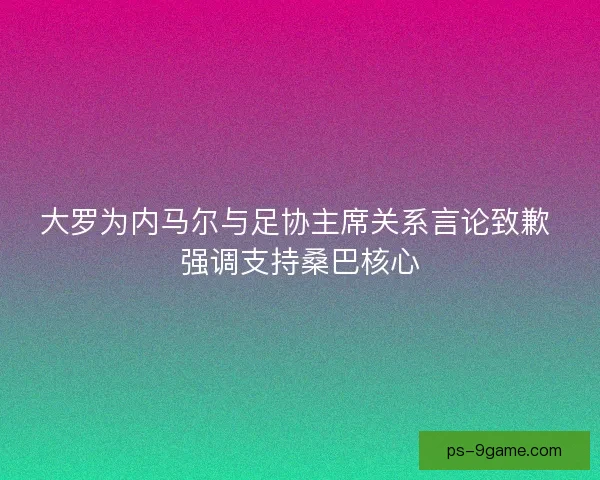 大罗为内马尔与足协主席关系言论致歉 强调支持桑巴核心