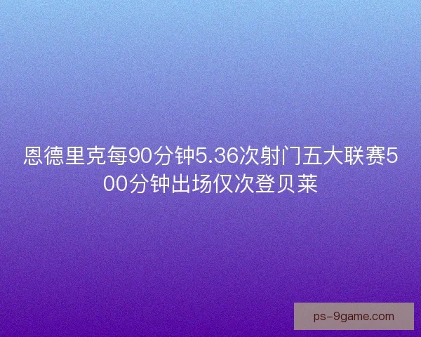 恩德里克每90分钟5.36次射门五大联赛500分钟出场仅次登贝莱 恩德里克每90分钟5.36次射门五大联赛500分钟出场仅次登贝莱