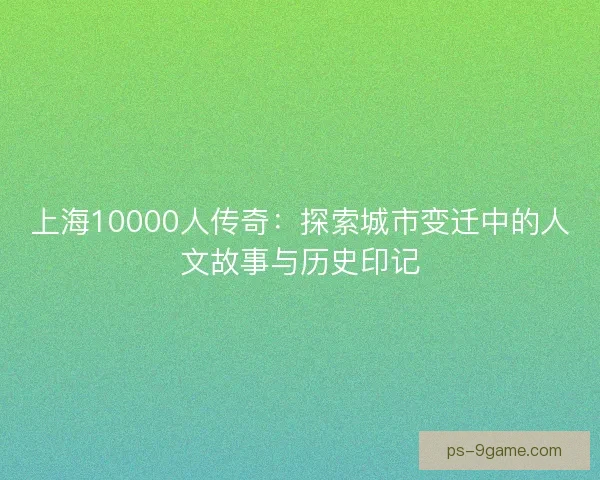 上海10000人传奇:探索城市变迁中的人文故事与历史印记 上海10000人传奇:探索城市变迁中的人文故事与历史印记