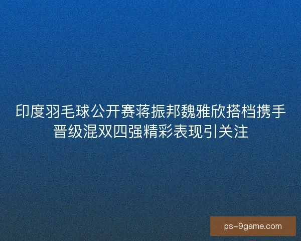 印度羽毛球公开赛蒋振邦魏雅欣搭档携手晋级混双四强精彩表现引关注 印度羽毛球公开赛蒋振邦魏雅欣搭档携手晋级混双四强精彩表现引关注