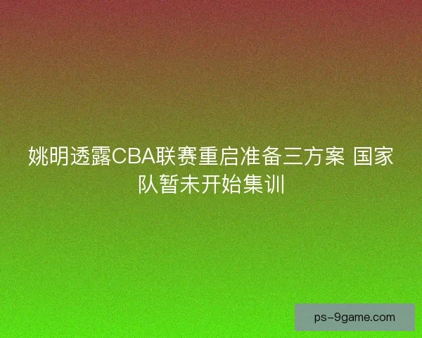 姚明透露CBA联赛重启准备三方案 国家队暂未开始集训