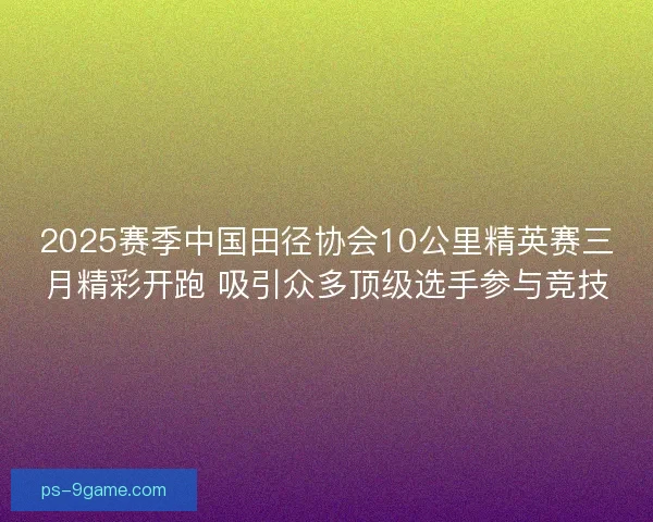 2025赛季中国田径协会10公里精英赛三月精彩开跑 吸引众多顶级选手参与竞技