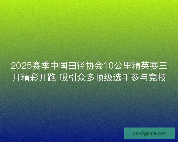 2025赛季中国田径协会10公里精英赛三月精彩开跑 吸引众多顶级选手参与竞技
