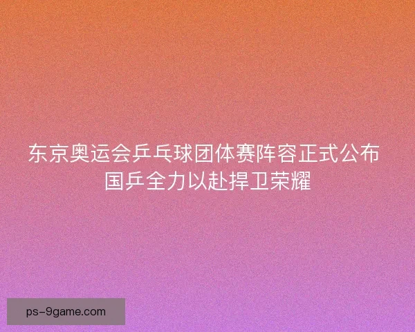 东京奥运会乒乓球团体赛阵容正式公布 国乒全力以赴捍卫荣耀
