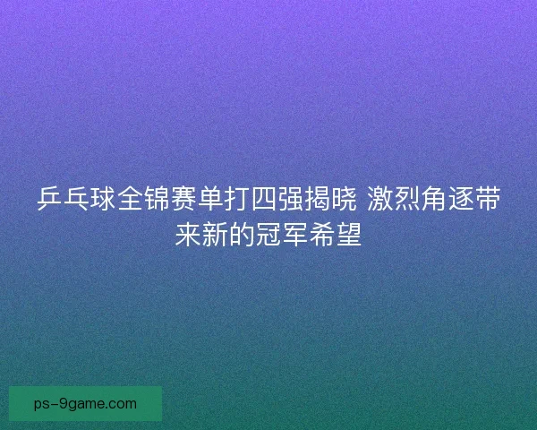 乒乓球全锦赛单打四强揭晓 激烈角逐带来新的冠军希望