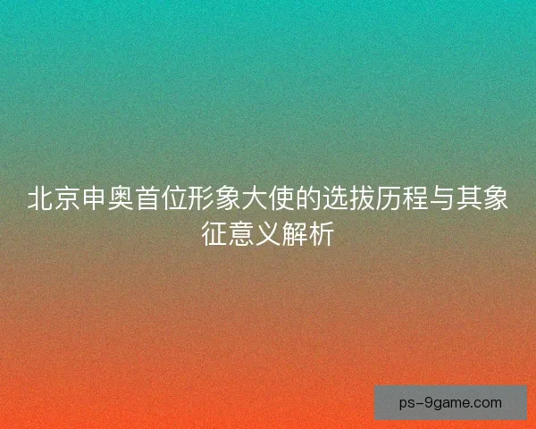 北京申奥首位形象大使的选拔历程与其象征意义解析