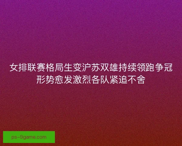 女排联赛格局生变沪苏双雄持续领跑争冠形势愈发激烈各队紧追不舍